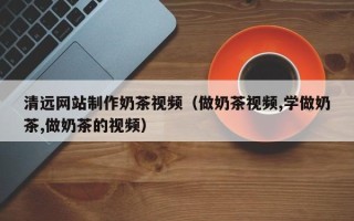 延边清远网站制作奶茶视频（做奶茶视频,学做奶茶,做奶茶的视频）