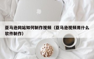 延边亚马逊网站如何制作视频（亚马逊视频用什么软件制作）
